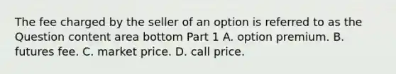 The fee charged by the seller of an option is referred to as the Question content area bottom Part 1 A. option premium. B. futures fee. C. market price. D. call price.