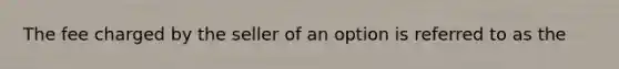 The fee charged by the seller of an option is referred to as the