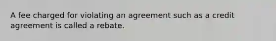 A fee charged for violating an agreement such as a credit agreement is called a rebate.