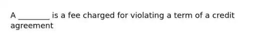 A ________ is a fee charged for violating a term of a credit agreement