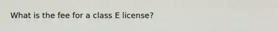 What is the fee for a class E license?