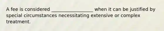 A fee is considered __________________ when it can be justified by special circumstances necessitating extensive or complex treatment.