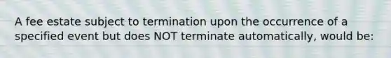 A fee estate subject to termination upon the occurrence of a specified event but does NOT terminate automatically, would be: