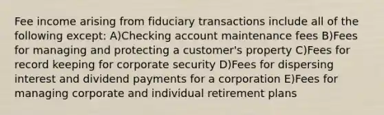 Fee income arising from fiduciary transactions include all of the following except: A)Checking account maintenance fees B)Fees for managing and protecting a customer's property C)Fees for record keeping for corporate security D)Fees for dispersing interest and dividend payments for a corporation E)Fees for managing corporate and individual retirement plans