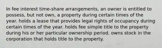 In fee interest time-share arrangements, an owner is entitled to possess, but not own, a property during certain times of the year. holds a lease that provides legal rights of occupancy during certain times of the year. holds fee simple title to the property during his or her particular ownership period. owns stock in the corporation that holds title to the property.