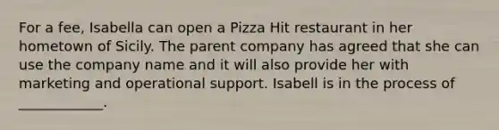 For a fee, Isabella can open a Pizza Hit restaurant in her hometown of Sicily. The parent company has agreed that she can use the company name and it will also provide her with marketing and operational support. Isabell is in the process of ____________.