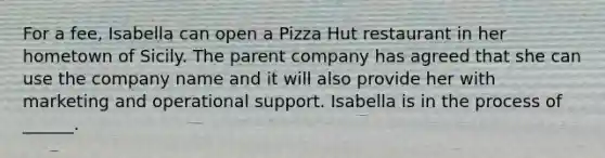 For a fee, Isabella can open a Pizza Hut restaurant in her hometown of Sicily. The parent company has agreed that she can use the company name and it will also provide her with marketing and operational support. Isabella is in the process of ______.