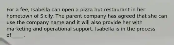 For a fee, Isabella can open a pizza hut restaurant in her hometown of Sicily. The parent company has agreed that she can use the company name and it will also provide her with marketing and operational support. Isabella is in the process of_____.