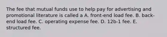 The fee that mutual funds use to help pay for advertising and promotional literature is called a A. front-end load fee. B. back-end load fee. C. operating expense fee. D. 12b-1 fee. E. structured fee.