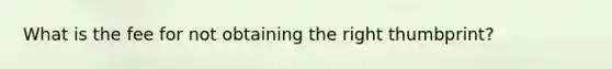 What is the fee for not obtaining the right thumbprint?