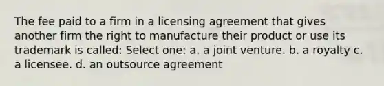 The fee paid to a firm in a licensing agreement that gives another firm the right to manufacture their product or use its trademark is called: Select one: a. a joint venture. b. a royalty c. a licensee. d. an outsource agreement