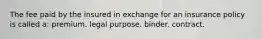 The fee paid by the insured in exchange for an insurance policy is called a: premium. legal purpose. binder. contract.