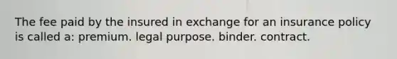 The fee paid by the insured in exchange for an insurance policy is called a: premium. legal purpose. binder. contract.