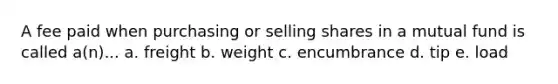 A fee paid when purchasing or selling shares in a mutual fund is called a(n)... a. freight b. weight c. encumbrance d. tip e. load