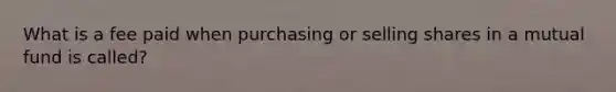 What is a fee paid when purchasing or selling shares in a mutual fund is called?