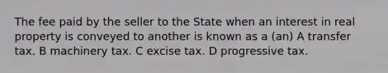 The fee paid by the seller to the State when an interest in real property is conveyed to another is known as a (an) A transfer tax. B machinery tax. C excise tax. D progressive tax.