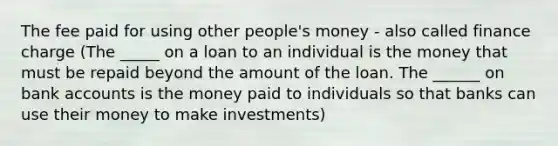 The fee paid for using other people's money - also called finance charge (The _____ on a loan to an individual is the money that must be repaid beyond the amount of the loan. The ______ on bank accounts is the money paid to individuals so that banks can use their money to make investments)