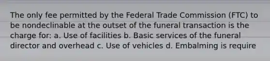 The only fee permitted by the Federal Trade Commission (FTC) to be nondeclinable at the outset of the funeral transaction is the charge for: a. Use of facilities b. Basic services of the funeral director and overhead c. Use of vehicles d. Embalming is require