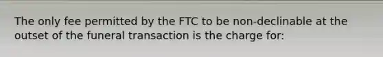 The only fee permitted by the FTC to be non-declinable at the outset of the funeral transaction is the charge for: