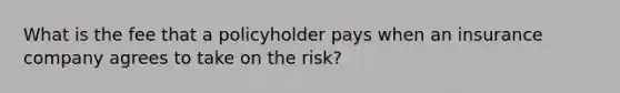 What is the fee that a policyholder pays when an insurance company agrees to take on the risk?