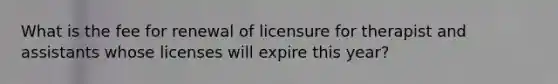 What is the fee for renewal of licensure for therapist and assistants whose licenses will expire this year?