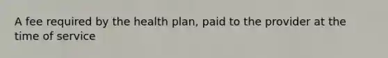 A fee required by the health plan, paid to the provider at the time of service