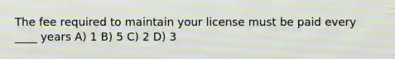 The fee required to maintain your license must be paid every ____ years A) 1 B) 5 C) 2 D) 3