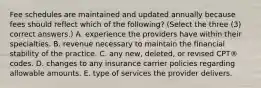 Fee schedules are maintained and updated annually because fees should reflect which of the following? (Select the three (3) correct answers.) A. experience the providers have within their specialties. B. revenue necessary to maintain the financial stability of the practice. C. any new, deleted, or revised CPT® codes. D. changes to any insurance carrier policies regarding allowable amounts. E. type of services the provider delivers.