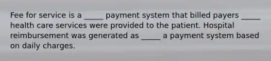 Fee for service is a _____ payment system that billed payers _____ health care services were provided to the patient. Hospital reimbursement was generated as _____ a payment system based on daily charges.