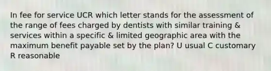 In fee for service UCR which letter stands for the assessment of the range of fees charged by dentists with similar training & services within a specific & limited geographic area with the maximum benefit payable set by the plan? U usual C customary R reasonable