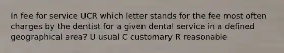 In fee for service UCR which letter stands for the fee most often charges by the dentist for a given dental service in a defined geographical area? U usual C customary R reasonable