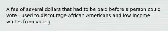 A fee of several dollars that had to be paid before a person could vote - used to discourage African Americans and low-income whites from voting