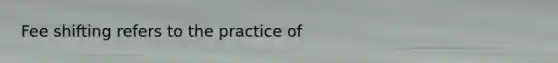 Fee shifting refers to the practice of