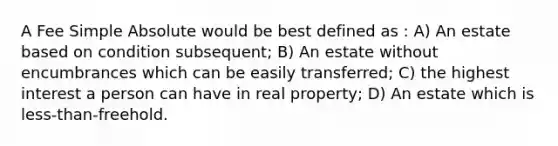 A Fee Simple Absolute would be best defined as : A) An estate based on condition subsequent; B) An estate without encumbrances which can be easily transferred; C) the highest interest a person can have in real property; D) An estate which is less-than-freehold.