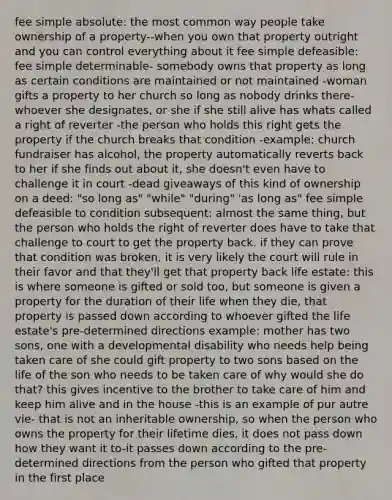 fee simple absolute: the most common way people take ownership of a property--when you own that property outright and you can control everything about it fee simple defeasible: fee simple determinable- somebody owns that property as long as certain conditions are maintained or not maintained -woman gifts a property to her church so long as nobody drinks there-whoever she designates, or she if she still alive has whats called a right of reverter -the person who holds this right gets the property if the church breaks that condition -example: church fundraiser has alcohol, the property automatically reverts back to her if she finds out about it, she doesn't even have to challenge it in court -dead giveaways of this kind of ownership on a deed: "so long as" "while" "during" 'as long as" fee simple defeasible to condition subsequent: almost the same thing, but the person who holds the right of reverter does have to take that challenge to court to get the property back. if they can prove that condition was broken, it is very likely the court will rule in their favor and that they'll get that property back life estate: this is where someone is gifted or sold too, but someone is given a property for the duration of their life when they die, that property is passed down according to whoever gifted the life estate's pre-determined directions example: mother has two sons, one with a developmental disability who needs help being taken care of she could gift property to two sons based on the life of the son who needs to be taken care of why would she do that? this gives incentive to the brother to take care of him and keep him alive and in the house -this is an example of pur autre vie- that is not an inheritable ownership, so when the person who owns the property for their lifetime dies, it does not pass down how they want it to-it passes down according to the pre-determined directions from the person who gifted that property in the first place