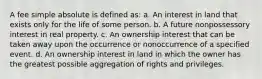 A fee simple absolute is defined as: a. An interest in land that exists only for the life of some person. b. A future nonpossessory interest in real property. c. An ownership interest that can be taken away upon the occurrence or nonoccurrence of a specified event. d. An ownership interest in land in which the owner has the greatest possible aggregation of rights and privileges.