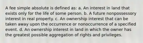 A fee simple absolute is defined as: a. An interest in land that exists only for the life of some person. b. A future nonpossessory interest in real property. c. An ownership interest that can be taken away upon the occurrence or nonoccurrence of a specified event. d. An ownership interest in land in which the owner has the greatest possible aggregation of rights and privileges.