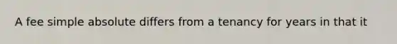 A fee simple absolute differs from a tenancy for years in that it