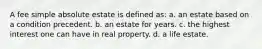 A fee simple absolute estate is defined as: a. an estate based on a condition precedent. b. an estate for years. c. the highest interest one can have in real property. d. a life estate.