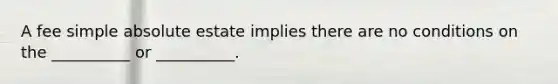 A fee simple absolute estate implies there are no conditions on the __________ or __________.