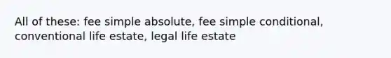 All of these: fee simple absolute, fee simple conditional, conventional life estate, legal life estate