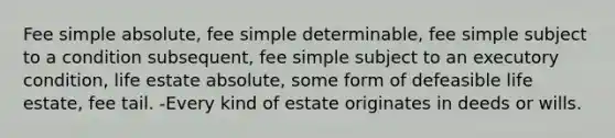 Fee simple absolute, fee simple determinable, fee simple subject to a condition subsequent, fee simple subject to an executory condition, life estate absolute, some form of defeasible life estate, fee tail. -Every kind of estate originates in deeds or wills.