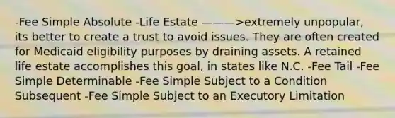 -Fee Simple Absolute -Life Estate ———>extremely unpopular, its better to create a trust to avoid issues. They are often created for Medicaid eligibility purposes by draining assets. A retained life estate accomplishes this goal, in states like N.C. -Fee Tail -Fee Simple Determinable -Fee Simple Subject to a Condition Subsequent -Fee Simple Subject to an Executory Limitation