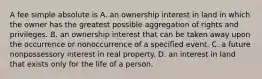 A fee simple absolute is A. an ownership interest in land in which the owner has the greatest possible aggregation of rights and privileges. B. an ownership interest that can be taken away upon the occurrence or nonoccurrence of a specified event. C. a future nonpossessory interest in real property. D. an interest in land that exists only for the life of a person.