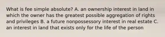 What is fee simple absolute? A. an ownership interest in land in which the owner has the greatest possible aggregation of rights and privileges B. a future nonpossessory interest in real estate C. an interest in land that exists only for the life of the person