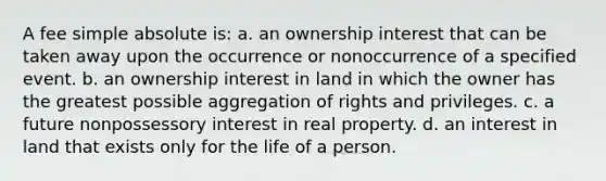 A fee simple absolute is: a. an ownership interest that can be taken away upon the occurrence or nonoccurrence of a specified event. b. an ownership interest in land in which the owner has the greatest possible aggregation of rights and privileges. c. a future nonpossessory interest in real property. d. an interest in land that exists only for the life of a person.