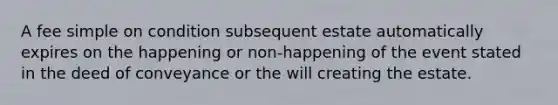 A fee simple on condition subsequent estate automatically expires on the happening or non-happening of the event stated in the deed of conveyance or the will creating the estate.