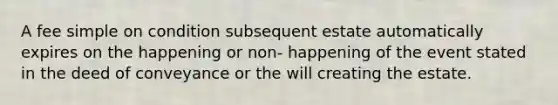 A fee simple on condition subsequent estate automatically expires on the happening or non- happening of the event stated in the deed of conveyance or the will creating the estate.