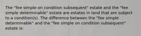 The "fee simple on condition subsequent" estate and the "fee simple determinable" estate are estates in land that are subject to a condition(s). The difference between the "fee simple determinable" and the "fee simple on condition subsequent" estate is: