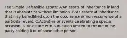 Fee Simple Defeasible Estate: A:An estate of inheritance in land that is absolute or without limitation. B:An estate of inheritance that may be nullified upon the occurrence or non-occurrence of a particular event. C:Activities or events celebrating a special occasion. D:An estate with a duration limited to the life of the party holding it or of some other person.